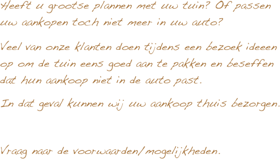 Heeft u grootse plannen met uw tuin? Of passen uw aankopen toch niet meer in uw auto?
Veel van onze klanten doen tijdens een bezoek ideeen op om de tuin eens goed aan te pakken en beseffen dat hun aankoop niet in de auto past.
In dat geval kunnen wij uw aankoop thuis bezorgen.

Vraag naar de voorwaarden/mogelijkheden.
